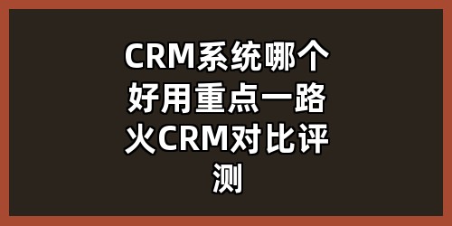 CRM系统哪个好用（重点：一路火CRM 对比评测）